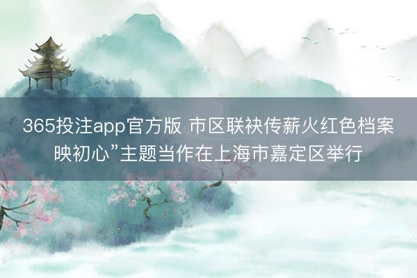 365投注app官方版 市区联袂传薪火红色档案映初心”主题当作在上海市嘉定区举行