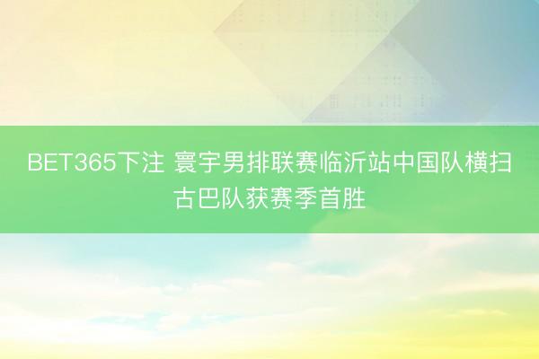 BET365下注 寰宇男排联赛临沂站中国队横扫古巴队获赛季首胜