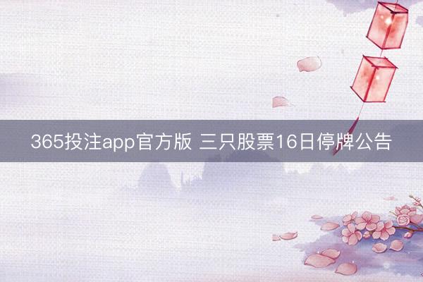 365投注app官方版 三只股票16日停牌公告