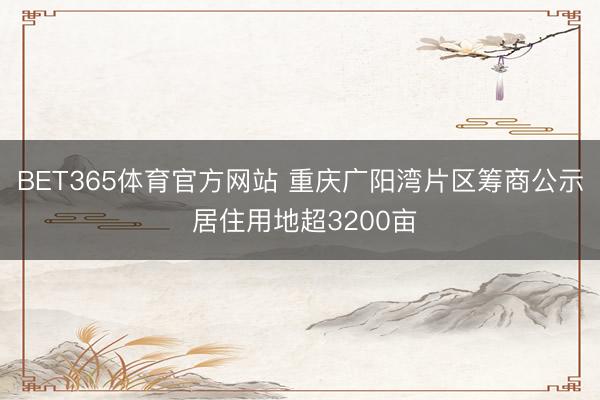 BET365体育官方网站 重庆广阳湾片区筹商公示 居住用地超3200亩