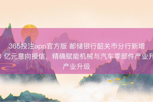 365投注app官方版 邮储银行韶关市分行新增 20 亿元意向授信，精确赋能机械与汽车零部件产业升级