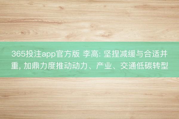 365投注app官方版 李高: 坚捏减缓与合适并重， 加鼎力度推动动力、产业、交通低碳转型