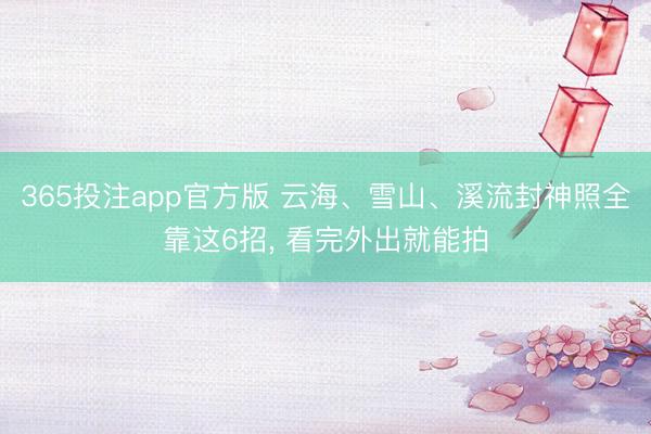 365投注app官方版 云海、雪山、溪流封神照全靠这6招， 看完外出就能拍